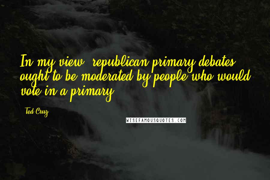 Ted Cruz Quotes: In my view, republican primary debates ought to be moderated by people who would vote in a primary.