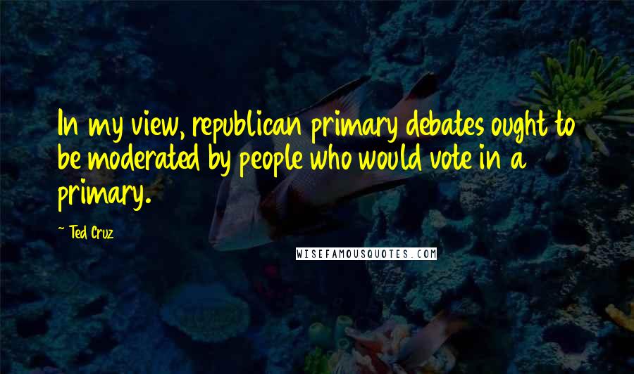 Ted Cruz Quotes: In my view, republican primary debates ought to be moderated by people who would vote in a primary.