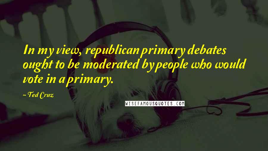 Ted Cruz Quotes: In my view, republican primary debates ought to be moderated by people who would vote in a primary.