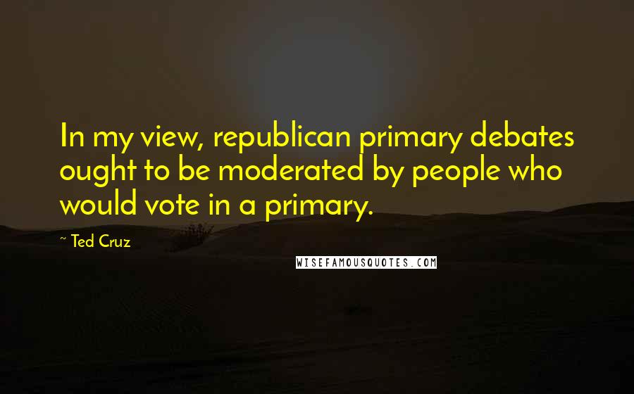 Ted Cruz Quotes: In my view, republican primary debates ought to be moderated by people who would vote in a primary.