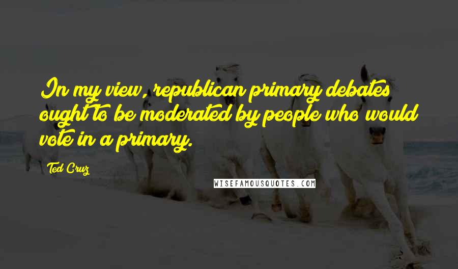 Ted Cruz Quotes: In my view, republican primary debates ought to be moderated by people who would vote in a primary.