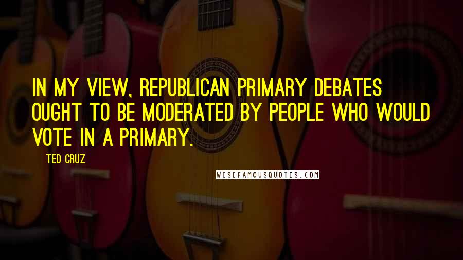 Ted Cruz Quotes: In my view, republican primary debates ought to be moderated by people who would vote in a primary.