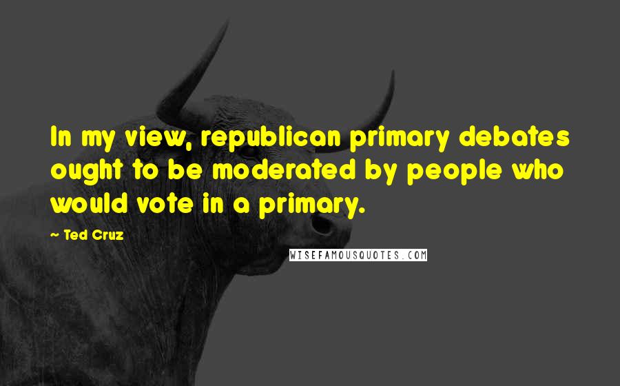 Ted Cruz Quotes: In my view, republican primary debates ought to be moderated by people who would vote in a primary.