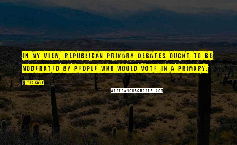 Ted Cruz Quotes: In my view, republican primary debates ought to be moderated by people who would vote in a primary.