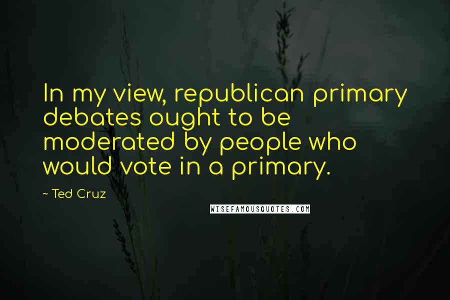 Ted Cruz Quotes: In my view, republican primary debates ought to be moderated by people who would vote in a primary.