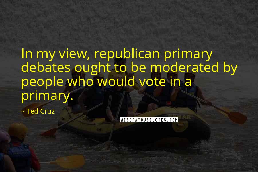 Ted Cruz Quotes: In my view, republican primary debates ought to be moderated by people who would vote in a primary.