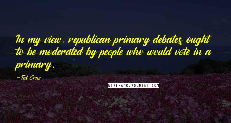 Ted Cruz Quotes: In my view, republican primary debates ought to be moderated by people who would vote in a primary.