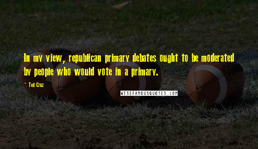 Ted Cruz Quotes: In my view, republican primary debates ought to be moderated by people who would vote in a primary.