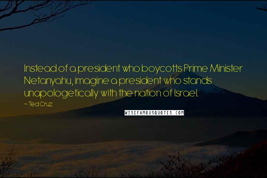 Ted Cruz Quotes: Instead of a president who boycotts Prime Minister Netanyahu, imagine a president who stands unapologetically with the nation of Israel.