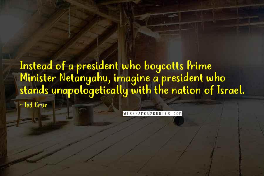 Ted Cruz Quotes: Instead of a president who boycotts Prime Minister Netanyahu, imagine a president who stands unapologetically with the nation of Israel.