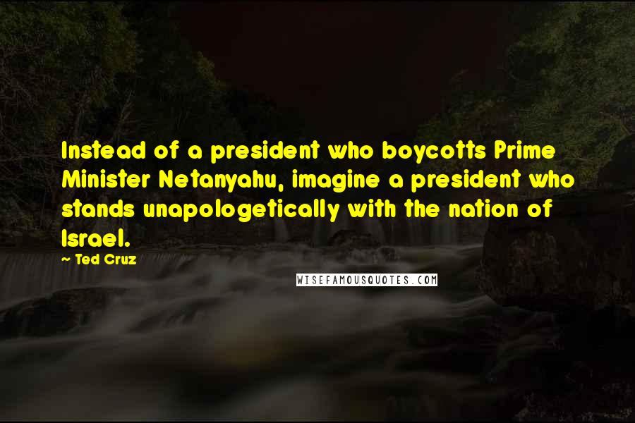 Ted Cruz Quotes: Instead of a president who boycotts Prime Minister Netanyahu, imagine a president who stands unapologetically with the nation of Israel.