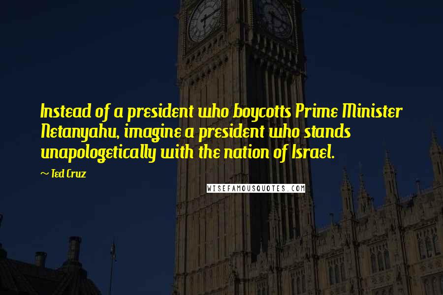 Ted Cruz Quotes: Instead of a president who boycotts Prime Minister Netanyahu, imagine a president who stands unapologetically with the nation of Israel.