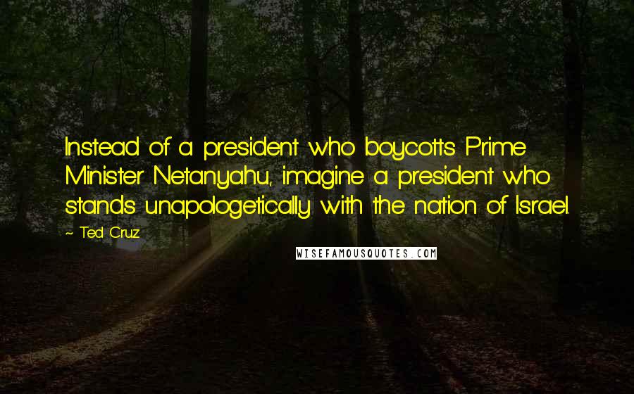 Ted Cruz Quotes: Instead of a president who boycotts Prime Minister Netanyahu, imagine a president who stands unapologetically with the nation of Israel.