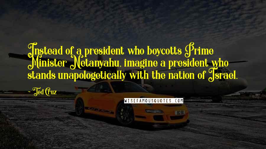 Ted Cruz Quotes: Instead of a president who boycotts Prime Minister Netanyahu, imagine a president who stands unapologetically with the nation of Israel.