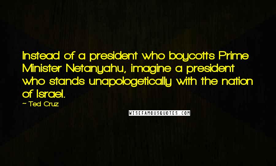 Ted Cruz Quotes: Instead of a president who boycotts Prime Minister Netanyahu, imagine a president who stands unapologetically with the nation of Israel.