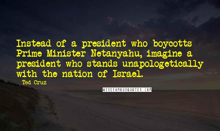 Ted Cruz Quotes: Instead of a president who boycotts Prime Minister Netanyahu, imagine a president who stands unapologetically with the nation of Israel.