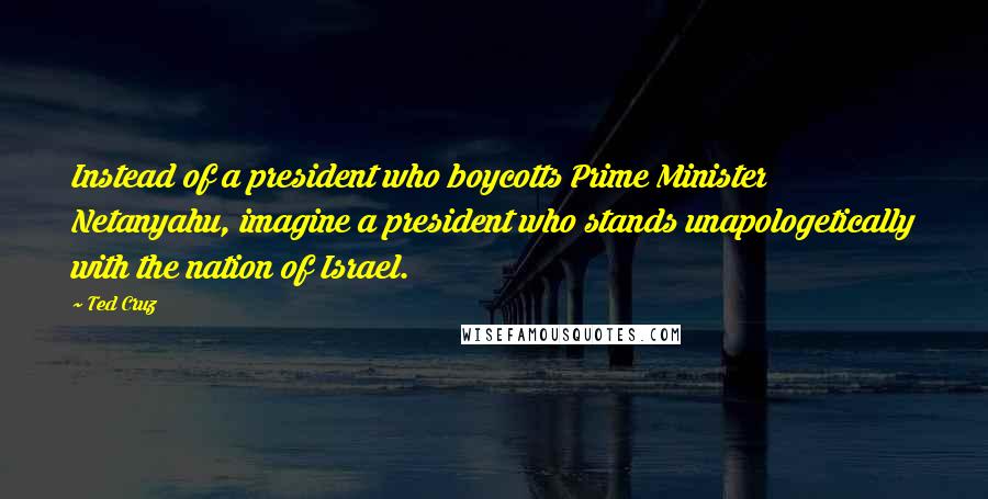 Ted Cruz Quotes: Instead of a president who boycotts Prime Minister Netanyahu, imagine a president who stands unapologetically with the nation of Israel.