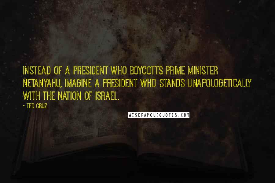 Ted Cruz Quotes: Instead of a president who boycotts Prime Minister Netanyahu, imagine a president who stands unapologetically with the nation of Israel.