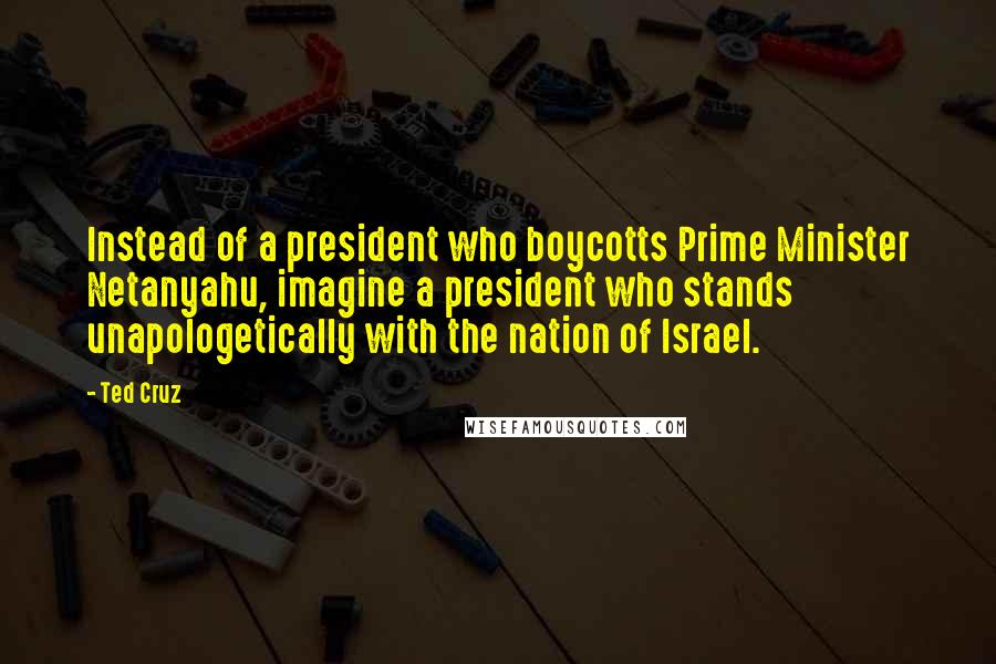 Ted Cruz Quotes: Instead of a president who boycotts Prime Minister Netanyahu, imagine a president who stands unapologetically with the nation of Israel.