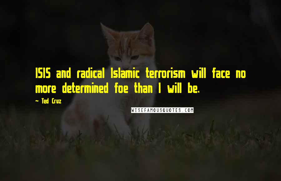 Ted Cruz Quotes: ISIS and radical Islamic terrorism will face no more determined foe than I will be.