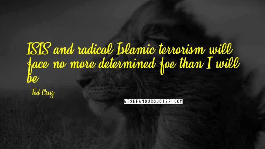 Ted Cruz Quotes: ISIS and radical Islamic terrorism will face no more determined foe than I will be.