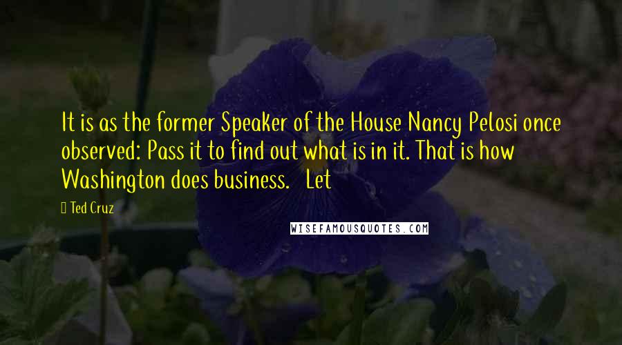 Ted Cruz Quotes: It is as the former Speaker of the House Nancy Pelosi once observed: Pass it to find out what is in it. That is how Washington does business.   Let