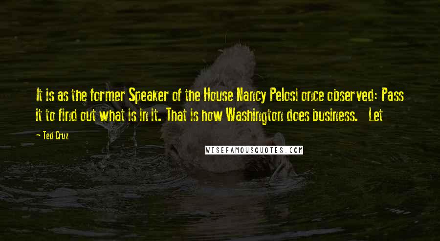 Ted Cruz Quotes: It is as the former Speaker of the House Nancy Pelosi once observed: Pass it to find out what is in it. That is how Washington does business.   Let