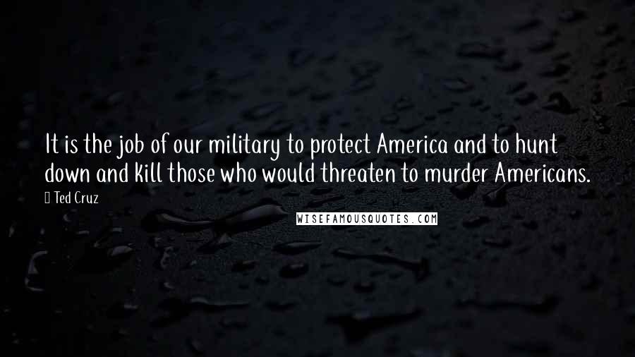 Ted Cruz Quotes: It is the job of our military to protect America and to hunt down and kill those who would threaten to murder Americans.