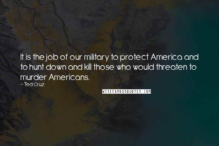Ted Cruz Quotes: It is the job of our military to protect America and to hunt down and kill those who would threaten to murder Americans.