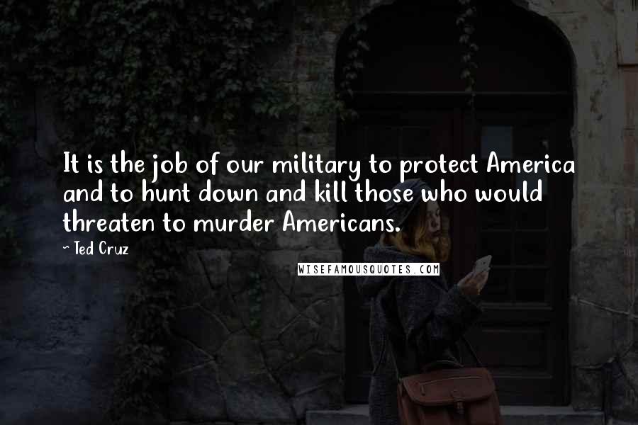 Ted Cruz Quotes: It is the job of our military to protect America and to hunt down and kill those who would threaten to murder Americans.