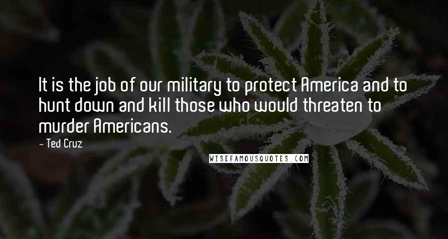 Ted Cruz Quotes: It is the job of our military to protect America and to hunt down and kill those who would threaten to murder Americans.