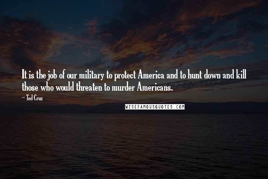 Ted Cruz Quotes: It is the job of our military to protect America and to hunt down and kill those who would threaten to murder Americans.