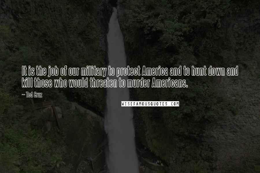 Ted Cruz Quotes: It is the job of our military to protect America and to hunt down and kill those who would threaten to murder Americans.