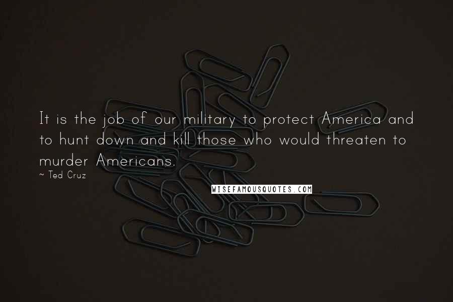 Ted Cruz Quotes: It is the job of our military to protect America and to hunt down and kill those who would threaten to murder Americans.