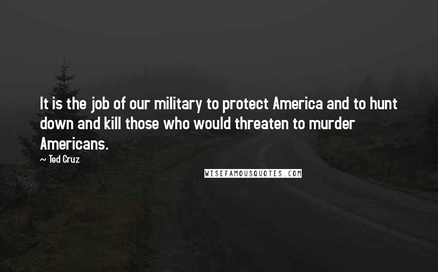 Ted Cruz Quotes: It is the job of our military to protect America and to hunt down and kill those who would threaten to murder Americans.