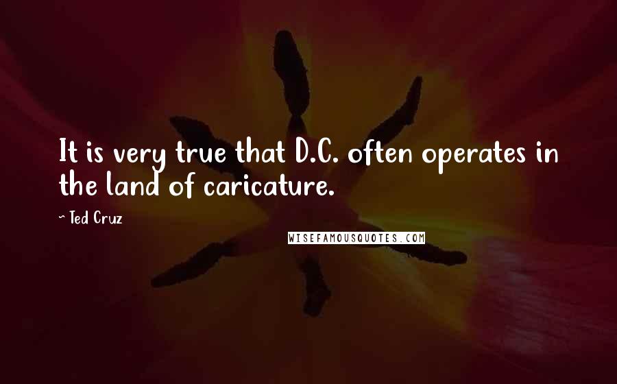 Ted Cruz Quotes: It is very true that D.C. often operates in the land of caricature.