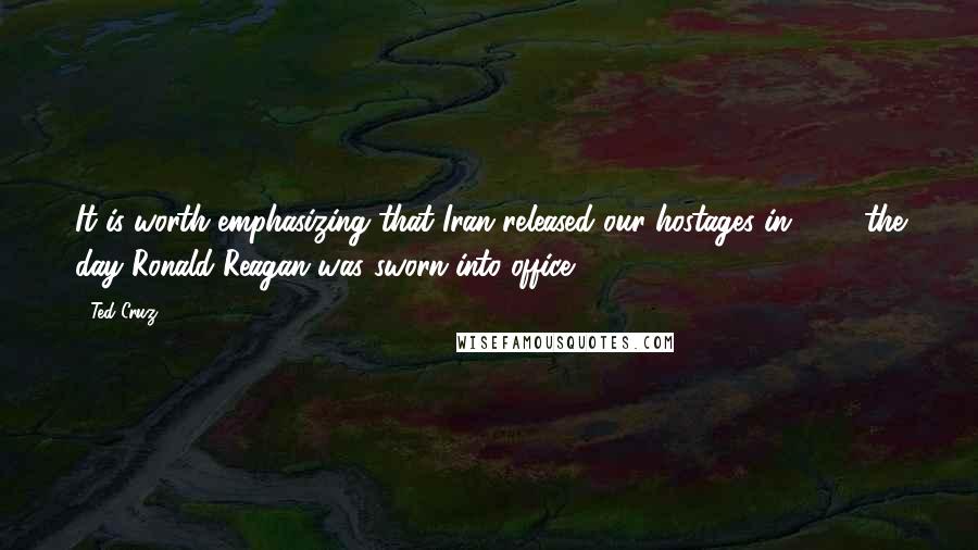 Ted Cruz Quotes: It is worth emphasizing that Iran released our hostages in 1981 the day Ronald Reagan was sworn into office.