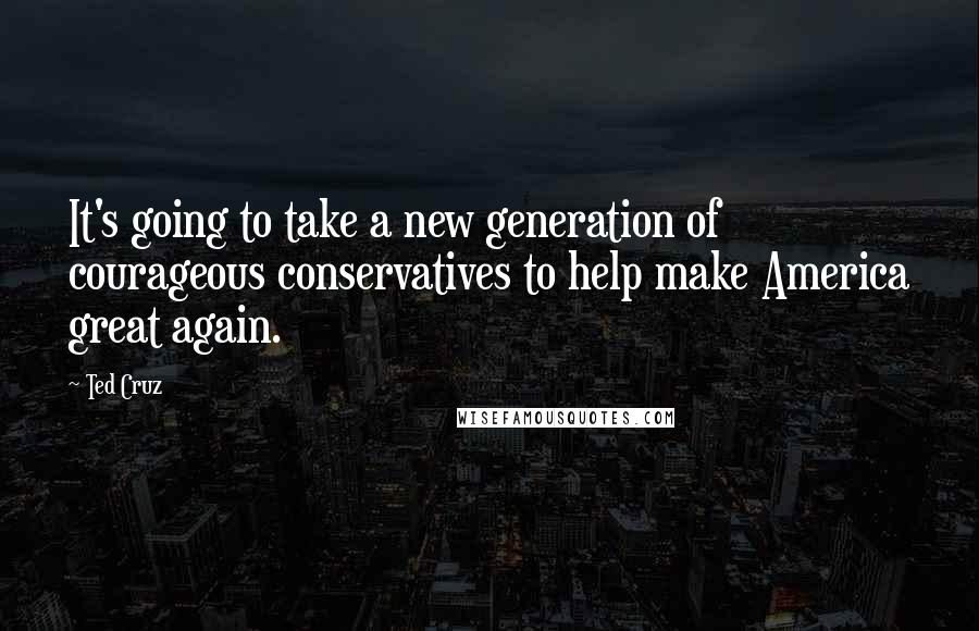 Ted Cruz Quotes: It's going to take a new generation of courageous conservatives to help make America great again.