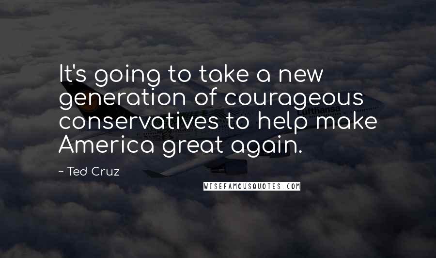 Ted Cruz Quotes: It's going to take a new generation of courageous conservatives to help make America great again.