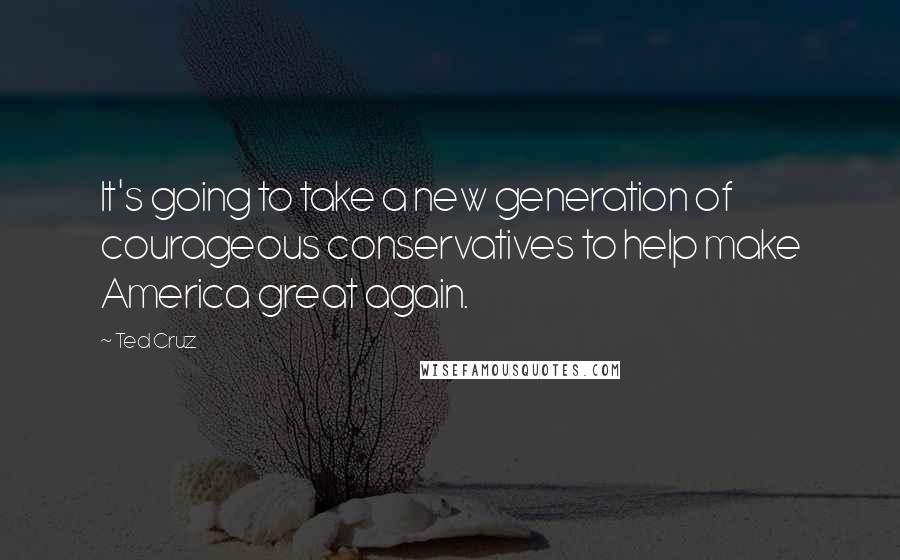 Ted Cruz Quotes: It's going to take a new generation of courageous conservatives to help make America great again.