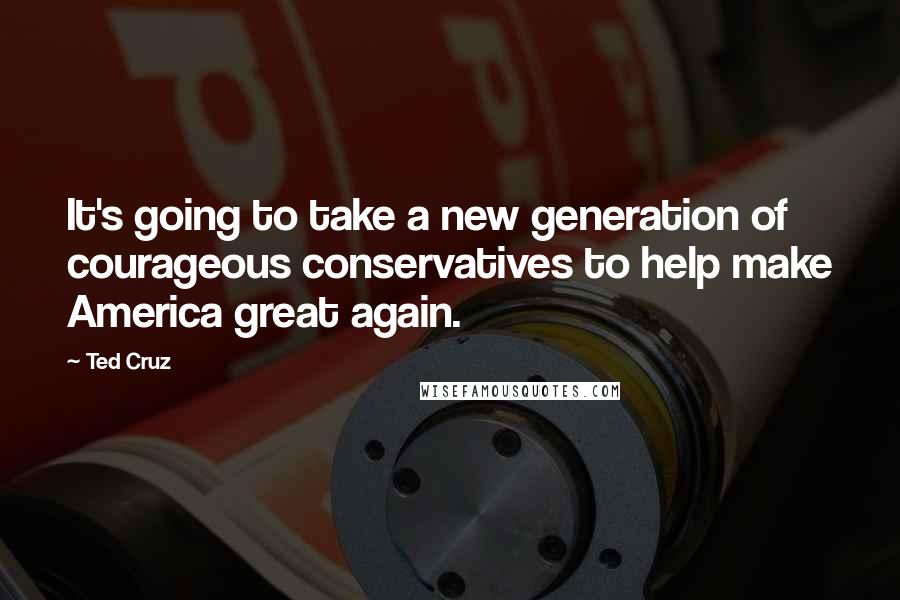 Ted Cruz Quotes: It's going to take a new generation of courageous conservatives to help make America great again.