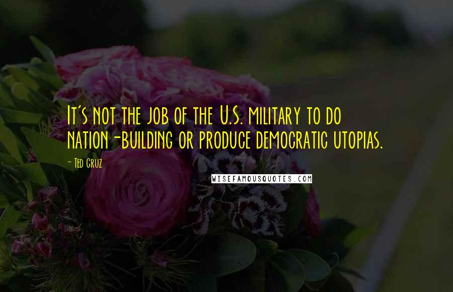 Ted Cruz Quotes: It's not the job of the U.S. military to do nation-building or produce democratic utopias.