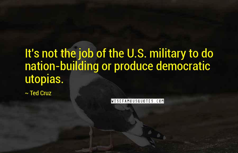 Ted Cruz Quotes: It's not the job of the U.S. military to do nation-building or produce democratic utopias.
