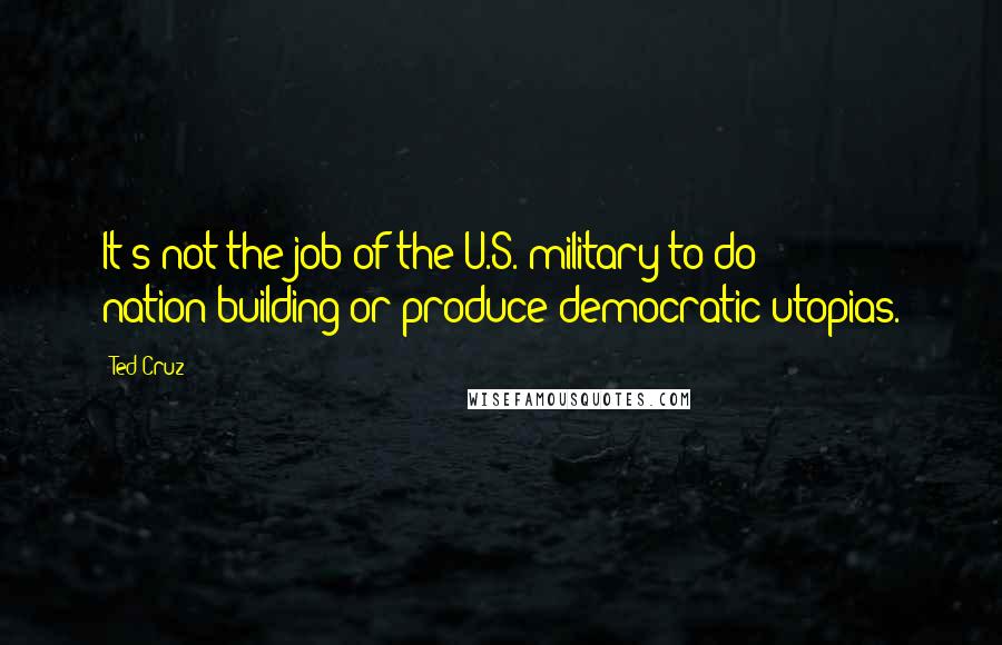 Ted Cruz Quotes: It's not the job of the U.S. military to do nation-building or produce democratic utopias.