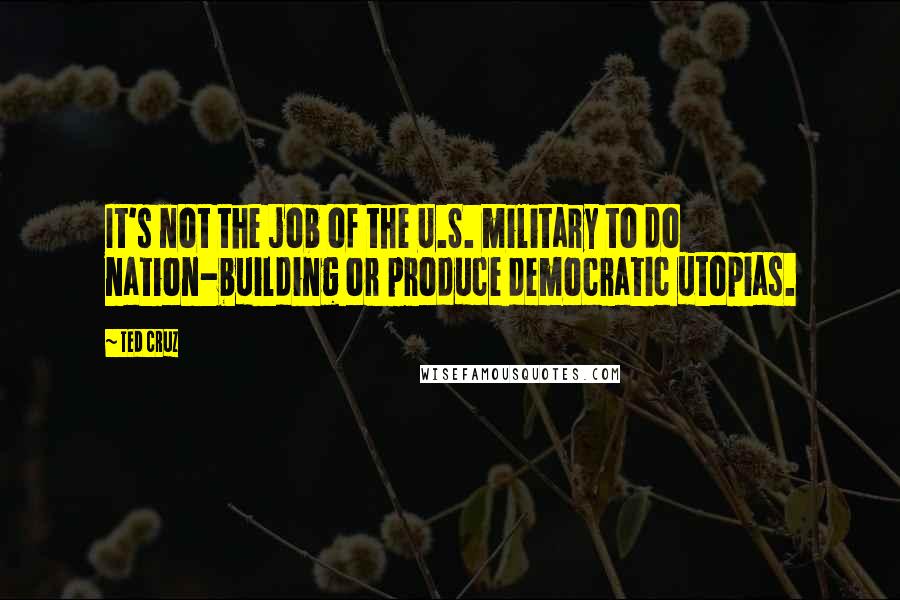 Ted Cruz Quotes: It's not the job of the U.S. military to do nation-building or produce democratic utopias.