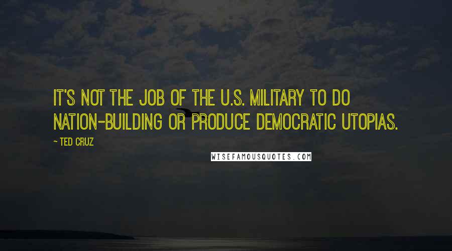 Ted Cruz Quotes: It's not the job of the U.S. military to do nation-building or produce democratic utopias.