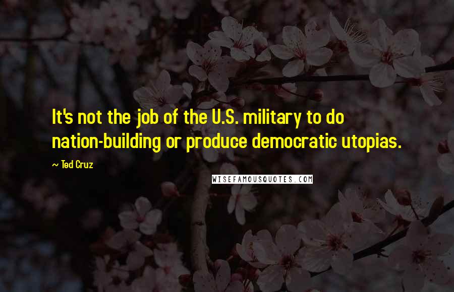 Ted Cruz Quotes: It's not the job of the U.S. military to do nation-building or produce democratic utopias.