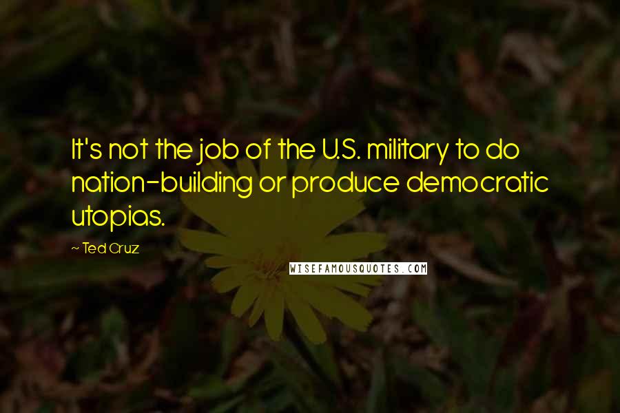 Ted Cruz Quotes: It's not the job of the U.S. military to do nation-building or produce democratic utopias.