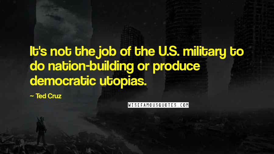 Ted Cruz Quotes: It's not the job of the U.S. military to do nation-building or produce democratic utopias.