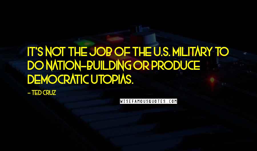 Ted Cruz Quotes: It's not the job of the U.S. military to do nation-building or produce democratic utopias.